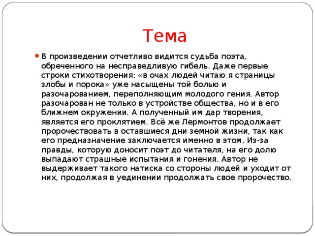 Тема В произведении отчетливо видится судьба поэта, обреченного на несправедливую гибель. Даже первые строки стихотворения: «в очах людей читаю я страницы злобы и порока» уже насыщены той болью и разочарованием, переполняющим молодого гения. Автор разочарован не только в устройстве общества, но и в его ближнем окружении. А полученный им дар творения, является его проклятием. Всё же Лермонтов продолжает пророчествовать в оставшиеся дни земной жизни, так как его предназначение заключается именно в этом. Из-за правды, которую доносит поэт до читателя, на его долю выпадают страшные испытания и гонения. Автор не выдерживает такого натиска со стороны людей и уходит от них, продолжая в уединении продолжать свое пророчество.    