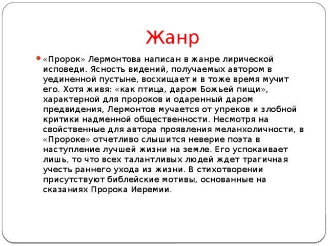 Жанр «Пророк» Лермонтова написан в жанре лирической исповеди. Ясность видений, получаемых автором в уединенной пустыне, восхищает и в тоже время мучит его. Хотя живя: «как птица, даром Божьей пищи», характерной для пророков и одаренный даром предвидения, Лермонтов мучается от упреков и злобной критики надменной общественности. Несмотря на свойственные для автора проявления меланхоличности, в «Пророке» отчетливо слышится неверие поэта в наступление лучшей жизни на земле. Его успокаивает лишь, то что всех талантливых людей ждет трагичная учесть раннего ухода из жизни. В стихотворении присутствуют библейские мотивы, основанные на сказаниях Пророка Иеремии.    