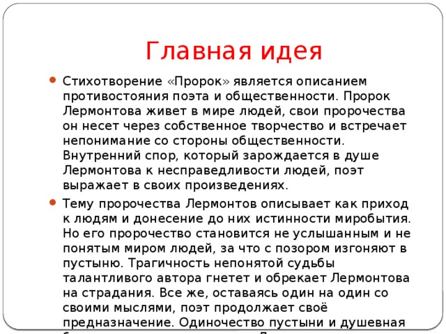 Главная идея Стихотворение «Пророк» является описанием противостояния поэта и общественности. Пророк Лермонтова живет в мире людей, свои пророчества он несет через собственное творчество и встречает непонимание со стороны общественности. Внутренний спор, который зарождается в душе Лермонтова к несправедливости людей, поэт выражает в своих произведениях. Тему пророчества Лермонтов описывает как приход к людям и донесение до них истинности миробытия. Но его пророчество становится не услышанным и не понятым миром людей, за что с позором изгоняют в пустыню. Трагичность непонятой судьбы талантливого автора гнетет и обрекает Лермонтова на страдания. Все же, оставаясь один на один со своими мыслями, поэт продолжает своё предназначение. Одиночество пустыни и душевная боль от непонимания мучает Лермонтова. 