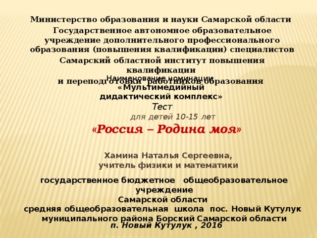Министерство образования и науки Самарской области Государственное автономное образовательное учреждение дополнительного профессионального образования (повышения квалификации) специалистов Самарский областной институт повышения квалификации и переподготовки работников образования   Наименование номинации «Мультимедийный дидактический комплекс»  Тест  для детей 10-15 лет   «Россия – Родина моя» Хамина Наталья Сергеевна, учитель физики и математики государственное бюджетное общеобразовательное учреждение Самарской области средняя общеобразовательная школа пос. Новый Кутулук муниципального района Борский Самарской области п. Новый Кутулук , 2016 