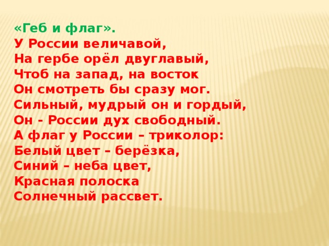 «Геб и флаг». У России величавой,  На гербе орёл двуглавый,  Чтоб на запад, на восток  Он смотреть бы сразу мог.  Сильный, мудрый он и гордый,  Он - России дух свободный.  А флаг у России – триколор:  Белый цвет – берёзка,  Синий – неба цвет,  Красная полоска  Солнечный рассвет.   