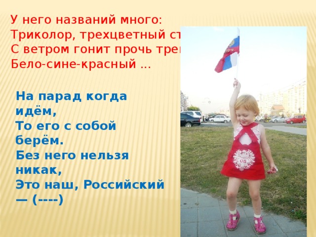 У него названий много: Триколор, трехцветный стяг – С ветром гонит прочь тревоги  Бело-сине-красный ... На парад когда идём,  То его с собой берём.  Без него нельзя никак,  Это наш, Российский — (----) 