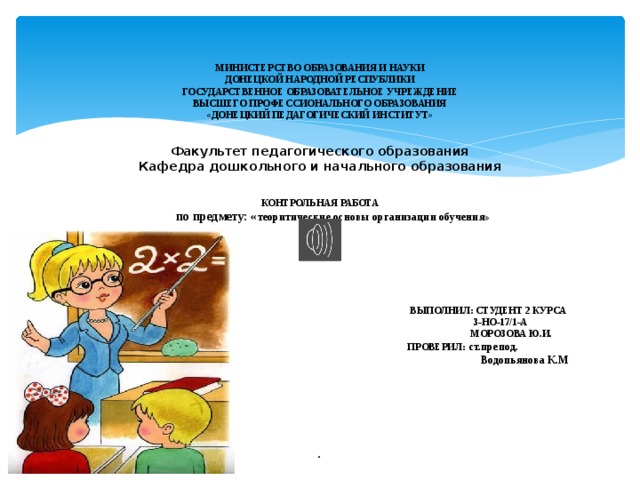     МИНИСТЕРСТВО ОБРАЗОВАНИЯ И НАУКИ  ДОНЕЦКОЙ НАРОДНОЙ РЕСПУБЛИКИ  ГОСУДАРСТВЕННОЕ ОБРАЗОВАТЕЛЬНОЕ УЧРЕЖДЕНИЕ  ВЫСШЕГО ПРОФЕССИОНАЛЬНОГО ОБРАЗОВАНИЯ  «ДОНЕЦКИЙ ПЕДАГОГИЧЕСКИЙ ИНСТИТУТ»    Факультет педагогического образования  Кафедра дошкольного и начального образования     КОНТРОЛЬНАЯ РАБОТА   по предмету: « теоритические основы организации обучения»         ВЫПОЛНИЛ: СТУДЕНТ 2 КУРСА  З-НО-17/1-А  МОРОЗОВА Ю.И.  ПРОВЕРИЛ: ст.препод.  Водопьянова К.М         .    
