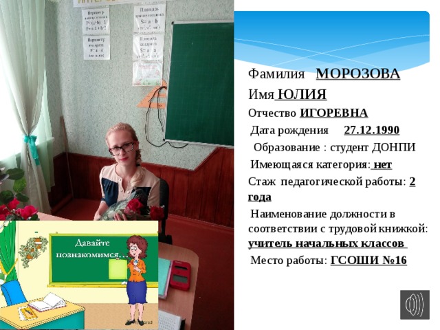 Фамилия МОРОЗОВА Имя ЮЛИЯ Отчество ИГОРЕВНА   Дата рождения 27.12.1990   Образование : студент ДОНПИ   Имеющаяся категория: нет Стаж педагогической работы: 2 года  Наименование должности в соответствии с трудовой книжкой: учитель начальных классов  Место работы: ГСОШИ №16 