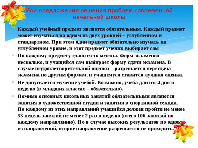 Мои предложения решения проблем современной начальной школы Каждый учебный предмет является обязательным. Каждый предмет может изучаться на одном из двух уровней – углубленном и стандартном. При этом один предмет обязательно изучать на углубленном уровне, и этот предмет ученик выбирает сам По каждому предмету сдаются экзамены. Форм экзаменов несколько, и учащийся сам выбирает форму сдачи экзамена. В случае неудовлетворительной оценки – разрешается пересдача экзамена по другим формам, и учащемуся ставится лучшая оценка. Не допускается мучение учебой. Возможно, учеба длится 4 дня в неделю (в младших классах – обязательно). Помимо основных школьных занятий обязательными являются занятия в художественной студии и занятия в спортивной секции. По каждому из этих направлений учащийся должен пройти не менее 53 недель занятий не менее 2 раз в неделю (всего 106 занятий по каждому направлению). Но в случае высоких результатов по одному из направлений, второе направление разрешается не проходить. 