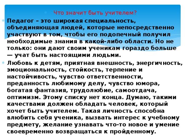 Что значит быть учителем? Педагог – это широкая специальность, объединяющая людей, которые непосредственно участвуют в том, чтобы его подопечный получил необходимые знания в какой-либо области. Но не только: они дают своим ученикам гораздо больше — учат быть настоящими людьми. Любовь к детям, приятная внешность, энергичность, эмоциональность, стойкость, терпение и настойчивость, чувство ответственности, преданность любимому делу, чувство юмора, богатая фантазия, трудолюбие, самоотдача, оптимизм. Этому списку нет конца. Думаю, такими качествами должен обладать человек, который хочет быть учителем. Такая личность способна влюбить себя ученика, вызвать интерес к учебному предмету, желание узнавать что-то новое и умение своевременно возвращаться к пройденному. 