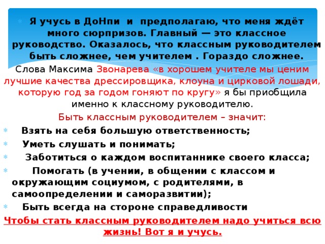  Я учусь в ДоНпи  и предполагаю, что меня ждёт много сюрпризов. Главный — это классное руководство. Оказалось, что классным руководителем быть сложнее, чем учителем . Гораздо сложнее. Слова Максима Звонарева «в хорошем учителе мы ценим лучшие качества дрессировщика, клоуна и цирковой лошади, которую год за годом гоняют по кругу» я бы приобщила именно к классному руководителю. Быть классным руководителем – значит:      Взять на себя большую ответственность;    Уметь слушать и понимать;     Заботиться о каждом воспитаннике своего класса;       Помогать (в учении, в общении с классом и окружающим социумом, с родителями, в самоопределении и саморазвитии);    Быть всегда на стороне справедливости Чтобы стать классным руководителем надо учиться всю жизнь! Вот я и учусь. 