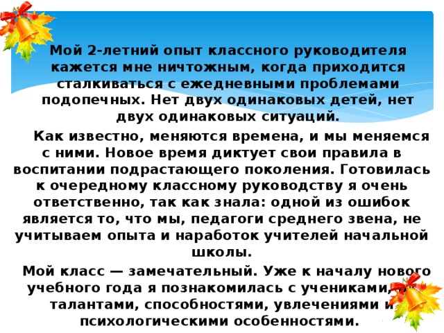   Мой 2-летний опыт классного руководителя кажется мне ничтожным, когда приходится сталкиваться с ежедневными проблемами подопечных. Нет двух одинаковых детей, нет двух одинаковых ситуаций.     Как известно, меняются времена, и мы меняемся с ними. Новое время диктует свои правила в воспитании подрастающего поколения. Готовилась к очередному классному руководству я очень ответственно, так как знала: одной из ошибок является то, что мы, педагоги среднего звена, не учитываем опыта и наработок учителей начальной школы.   Мой класс — замечательный. Уже к началу нового учебного года я познакомилась с учениками, их талантами, способностями, увлечениями и психологическими особенностями. 