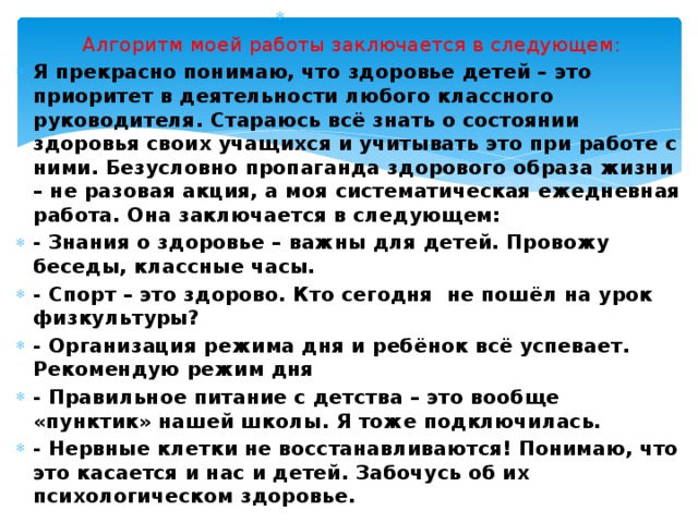         Алгоритм моей работы заключается в следующем: Я прекрасно понимаю, что здоровье детей – это приоритет в деятельности любого классного руководителя. Стараюсь всё знать о состоянии здоровья своих учащихся и учитывать это при работе с ними. Безусловно пропаганда здорового образа жизни – не разовая акция, а моя систематическая ежедневная работа. Она заключается в следующем: - Знания о здоровье – важны для детей. Провожу беседы, классные часы. - Спорт – это здорово. Кто сегодня  не пошёл на урок физкультуры? - Организация режима дня и ребёнок всё успевает. Рекомендую режим дня - Правильное питание с детства – это вообще «пунктик» нашей школы. Я тоже подключилась. - Нервные клетки не восстанавливаются! Понимаю, что это касается и нас и детей. Забочусь об их психологическом здоровье. 