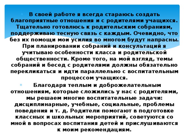  В своей работе я всегда стараюсь создать благоприятные отношения и с родителями учащихся. Тщательно готовлюсь к родительским собраниям, поддерживаю тесную связь с каждым. Очевидно, что без их помощи мои усилия во многом будут напрасны. При планировании собраний и консультаций я учитываю особенности класса и родительской общественности. Кроме того, на мой взгляд, темы собраний и бесед с родителями должны обязательно перекликаться и идти параллельно с воспитательным процессом учащихся.    Благодаря теплым и доброжелательным отношениям, которые сложились у нас с родителями, мы решаем многие воспитательные задачи: дисциплинарные, учебные, социальные, проблемы поведения и т. д. Родители помогают в подготовке классных и школьных мероприятий, советуются со мной в вопросах воспитания детей и прислушиваются к моим рекомендациям. 