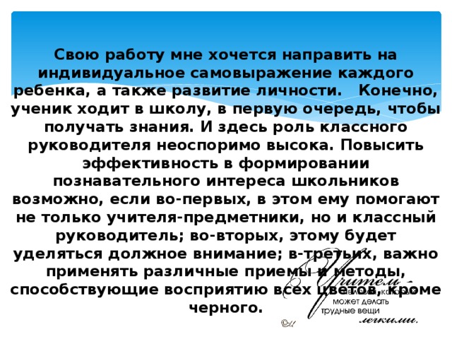    Свою работу мне хочется направить на индивидуальное самовыражение каждого ребенка, а также развитие личности.   Конечно, ученик ходит в школу, в первую очередь, чтобы получать знания. И здесь роль классного руководителя неоспоримо высока. Повысить эффективность в формировании познавательного интереса школьников возможно, если во-первых, в этом ему помогают не только учителя-предметники, но и классный руководитель; во-вторых, этому будет уделяться должное внимание; в-третьих, важно применять различные приемы и методы, способствующие восприятию всех цветов, кроме черного. 