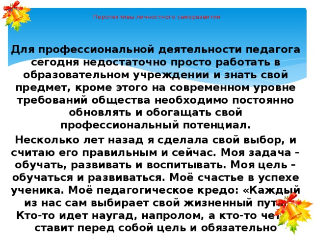  Перспективы личностного саморазвития Для профессиональной деятельности педагога сегодня недостаточно просто работать в образовательном учреждении и знать свой предмет, кроме этого на современном уровне требований общества необходимо постоянно обновлять и обогащать свой профессиональный потенциал. Несколько лет назад я сделала свой выбор, и считаю его правильным и сейчас. Моя задача – обучать, развивать и воспитывать. Моя цель – обучаться и развиваться. Моё счастье в успехе ученика. Моё педагогическое кредо: «Каждый из нас сам выбирает свой жизненный путь. Кто-то идет наугад, напролом, а кто-то четко ставит перед собой цель и обязательно достигает ее». 
