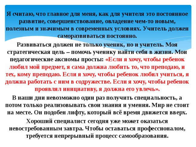 Я считаю, что главное для меня, как для учителя это постоянное развитие, совершенствование, овладение чем-то новым, полезным и значимым в современных условиях. Учитель должен саморазвиваться постоянно. Развиваться должен не только ученик, но и учитель. Моя стратегическая цель – помочь ученику найти себя в жизни. Мои педагогические аксиомы просты: «Если я хочу, чтобы ребенок любил мой предмет, я сама должна любить то, что преподаю, и тех, кому преподаю. Если я хочу, чтобы ребенок любил учиться, я должна работать с ним в содружестве. Если я хочу, чтобы ребенок проявлял инициативу, я должна его увлечь». В наши дни невозможно один раз получить специальность, а потом только реализовывать свои знания и умения. Мир не стоит на месте. Он подобен лифту, который всё время движется вверх. Хороший специалист сегодня уже может оказаться невостребованным завтра. Чтобы оставаться профессионалом, требуется непрерывный процесс самообразования. 