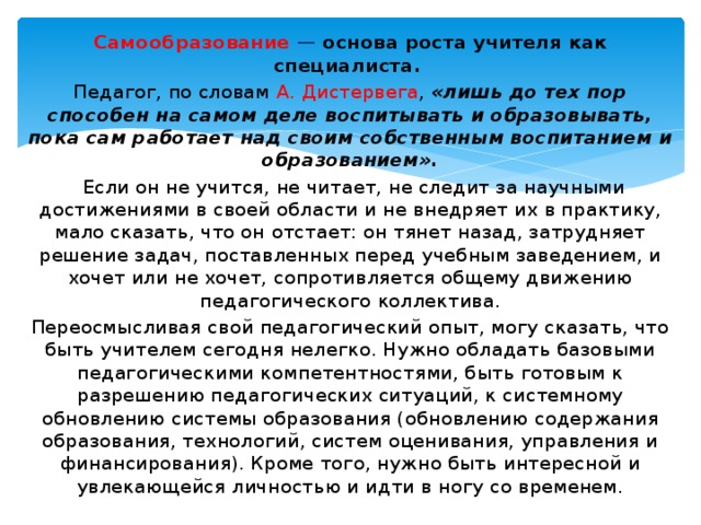 Самообразование — основа роста учителя как специалиста. Педагог, по словам А. Дистервега , «лишь до тех пор способен на самом деле воспитывать и образовывать, пока сам работает над своим собственным воспитанием и образованием».  Если он не учится, не читает, не следит за научными достижениями в своей области и не внедряет их в практику, мало сказать, что он отстает: он тянет назад, затрудняет решение задач, поставленных перед учебным заведением, и хочет или не хочет, сопротивляется общему движению педагогического коллектива. Переосмысливая свой педагогический опыт, могу сказать, что быть учителем сегодня нелегко. Нужно обладать базовыми педагогическими компетентностями, быть готовым к разрешению педагогических ситуаций, к системному обновлению системы образования (обновлению содержания образования, технологий, систем оценивания, управления и финансирования). Кроме того, нужно быть интересной и увлекающейся личностью и идти в ногу со временем. 
