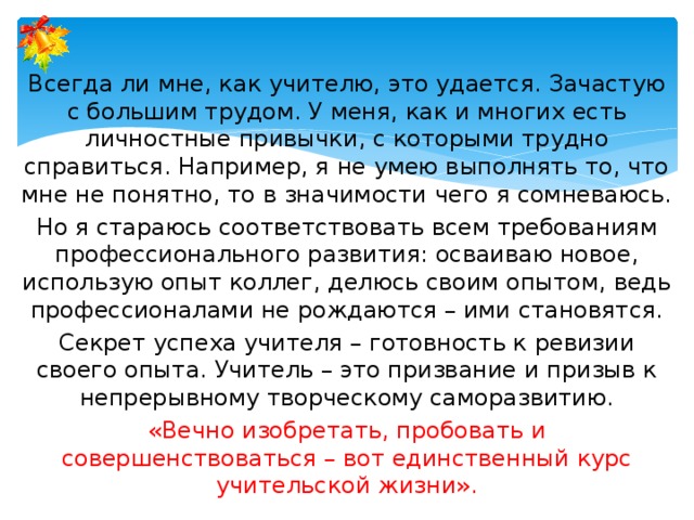 Всегда ли мне, как учителю, это удается. Зачастую с большим трудом. У меня, как и многих есть личностные привычки, с которыми трудно справиться. Например, я не умею выполнять то, что мне не понятно, то в значимости чего я сомневаюсь. Но я стараюсь соответствовать всем требованиям профессионального развития: осваиваю новое, использую опыт коллег, делюсь своим опытом, ведь профессионалами не рождаются – ими становятся. Секрет успеха учителя – готовность к ревизии своего опыта. Учитель – это призвание и призыв к непрерывному творческому саморазвитию. «Вечно изобретать, пробовать и совершенствоваться – вот единственный курс учительской жизни». 