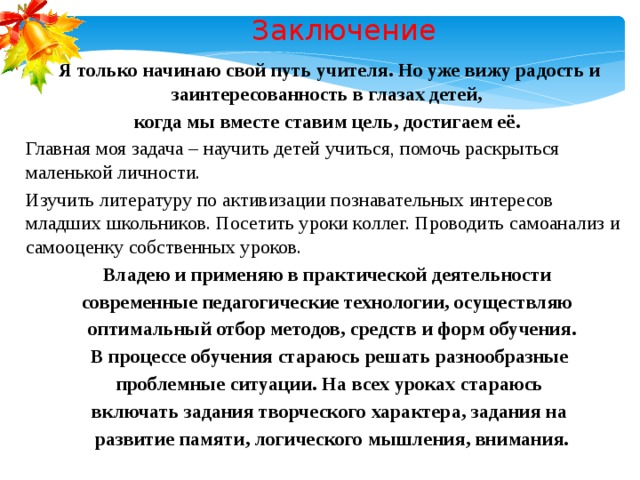 Заключение Я только начинаю свой путь учителя. Но уже вижу радость и заинтересованность в глазах детей, когда мы вместе ставим цель, достигаем её. Главная моя задача – научить детей учиться, помочь раскрыться маленькой личности. Изучить литературу по активизации познавательных интересов младших школьников. Посетить уроки коллег. Проводить самоанализ и самооценку собственных уроков. Владею и применяю в практической деятельности современные педагогические технологии, осуществляю  оптимальный отбор методов, средств и форм обучения. В процессе обучения стараюсь решать разнообразные  проблемные ситуации. На всех уроках стараюсь включать задания творческого характера, задания на  развитие памяти, логического мышления, внимания.  