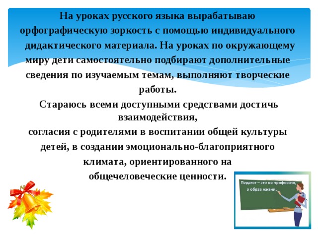 На уроках русского языка вырабатываю орфографическую зоркость с помощью индивидуального  дидактического материала. На уроках по окружающему миру дети самостоятельно подбирают дополнительные сведения по изучаемым темам, выполняют творческие работы. Стараюсь всеми доступными средствами достичь взаимодействия, согласия с родителями в воспитании общей культуры детей, в создании эмоционально-благоприятного климата, ориентированного на общечеловеческие ценности. 