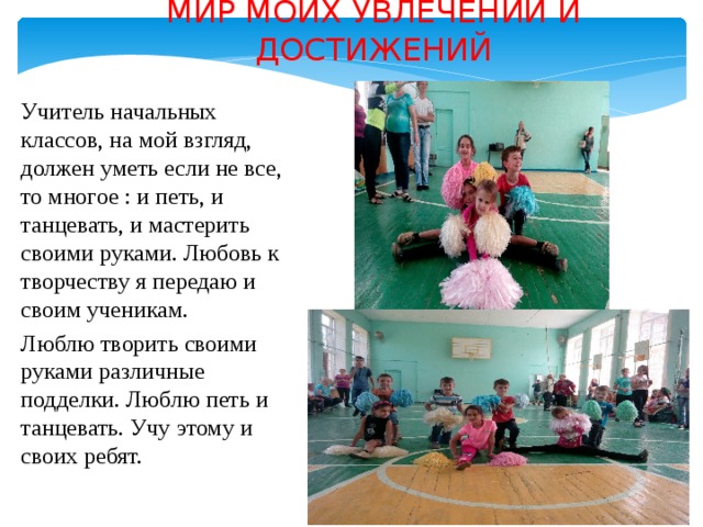 МИР МОИХ УВЛЕЧЕНИЙ И ДОСТИЖЕНИЙ Учитель начальных классов, на мой взгляд, должен уметь если не все, то многое : и петь, и танцевать, и мастерить своими руками. Любовь к творчеству я передаю и своим ученикам. Люблю творить своими руками различные подделки. Люблю петь и танцевать. Учу этому и своих ребят. 