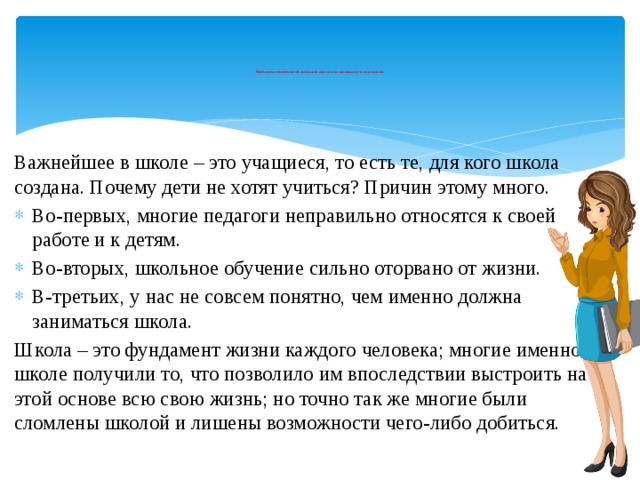          Проблемы современной начальной школы и возможные пути их решения.           Важнейшее в школе – это учащиеся, то есть те, для кого школа создана. Почему дети не хотят учиться? Причин этому много. Во-первых, многие педагоги неправильно относятся к своей работе и к детям. Во-вторых, школьное обучение сильно оторвано от жизни. В-третьих, у нас не совсем понятно, чем именно должна заниматься школа. Школа – это фундамент жизни каждого человека; многие именно в школе получили то, что позволило им впоследствии выстроить на этой основе всю свою жизнь; но точно так же многие были сломлены школой и лишены возможности чего-либо добиться. 