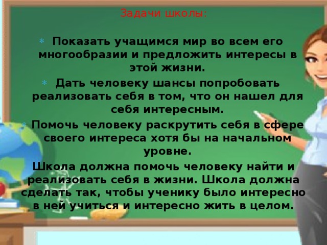 Задачи школы: Показать учащимся мир во всем его многообразии и предложить интересы в этой жизни. Дать человеку шансы попробовать реализовать себя в том, что он нашел для себя интересным. Помочь человеку раскрутить себя в сфере своего интереса хотя бы на начальном уровне. Школа должна помочь человеку найти и реализовать себя в жизни. Школа должна сделать так, чтобы ученику было интересно в ней учиться и интересно жить в целом. 