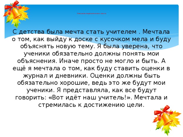     Описание педагогического опыта С детства была мечта стать учителем . Мечтала о том, как выйду к доске с кусочком мела и буду объяснять новую тему. Я была уверена, что ученики обязательно должны понять мои объяснения. Иначе просто не могло и быть. А ещё я мечтала о том, как буду ставить оценки в журнал и дневники. Оценки должны быть обязательно хорошие, ведь это же будут мои ученики. Я представляла, как все будут говорить: «Вот идёт наш учитель!». Мечтала и стремилась к достижению цели. 