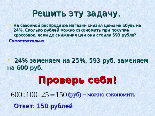 Решить эту задачу. На сезонной распродаже магазин снизил цены на обувь на 24%. Сколько рублей можно сэкономить при покупке кроссовок, если до снижения цен они стоили 593 рубля? Самостоятельно:  24% заменяем на 25%, 593 руб. заменяем на 600 руб. Проверь себя! (руб) – можно сэкономить Ответ: 150 рублей 