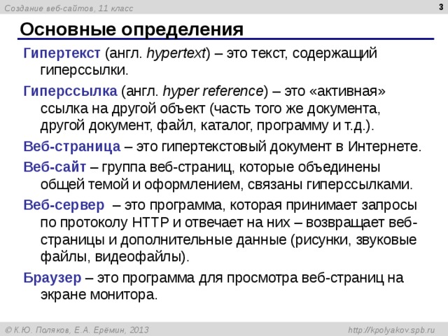  Основные определения Гипертекст (англ. hypertext ) – это текст, содержащий гиперссылки. Гиперссылка  (англ. hyper reference ) – это «активная» ссылка на другой объект (часть того же документа, другой документ, файл, каталог, программу и т.д.). Веб-страница – это гипертекстовый документ в Интернете. Веб-сайт – группа веб-страниц, которые объединены общей темой и оформлением, связаны гиперссылками. Веб-сервер – это программа, которая принимает запросы по протоколу HTTP и отвечает на них – возвращает веб-страницы и дополнительные данные (рисунки, звуковые файлы, видеофайлы). Браузер – это программа для просмотра веб-страниц на экране монитора. 