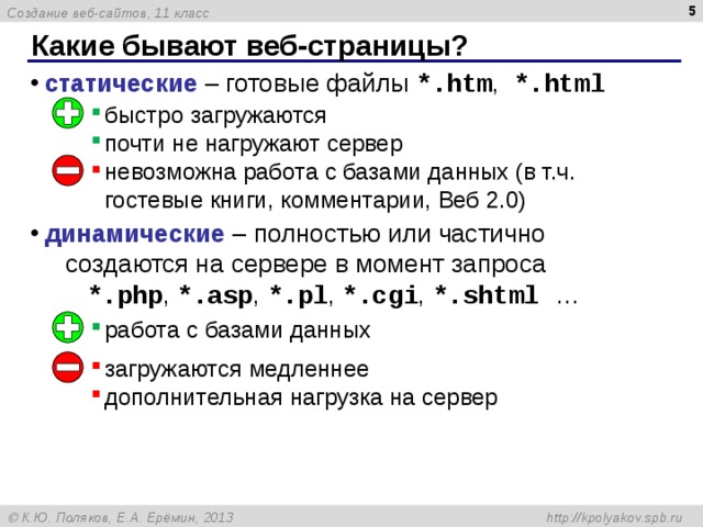 4 Какие бывают веб-страницы? статические – готовые файлы *.htm ,  *.html     динамические – полностью или частично  создаются на сервере в момент запроса   *.php ,  * .asp , *.pl , *.cgi , *.shtml … быстро загружаются почти не нагружают сервер невозможна работа с базами данных (в т.ч. гостевые книги, комментарии, Веб 2.0) работа с базами данных загружаются медленнее дополнительная нагрузка на сервер 