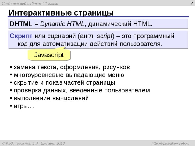  Интерактивные страницы DHTML   = Dynamic HTML , динамический HTML . Скрипт  или сценарий (англ. script ) – это программный код для автоматизации действий пользователя. Javascript замена текста, оформления, рисунков многоуровневые выпадающие меню скрытие и показ частей страницы проверка данных, введенные пользователем выполнение вычислений игры… 