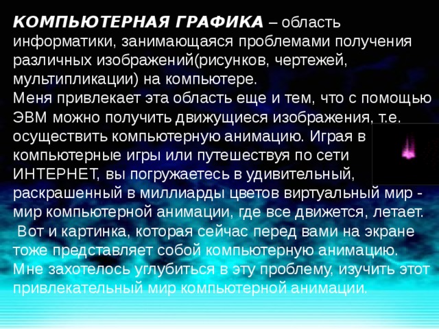 КОМПЬЮТЕРНАЯ ГРАФИКА – область информатики, занимающаяся проблемами получения различных изображений(рисунков, чертежей, мультипликации) на компьютере. Меня привлекает эта область еще и тем, что с помощью ЭВМ можно получить движущиеся изображения, т.е. осуществить компьютерную анимацию. Играя в компьютерные игры или путешествуя по сети ИНТЕРНЕТ, вы погружаетесь в удивительный, раскрашенный в миллиарды цветов виртуальный мир - мир компьютерной анимации, где все движется, летает.  Вот и картинка, которая сейчас перед вами на экране тоже представляет собой компьютерную анимацию. Мне захотелось углубиться в эту проблему, изучить этот привлекательный мир компьютерной анимации. 