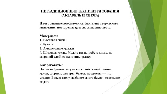 НЕТРАДИЦИОННЫЕ ТЕХНИКИ РИСОВАНИЯ (АКВАРЕЛЬ И СВЕЧА) Цель : развитие воображения, фантазии, творческого мышления, повторение цветов, смешение цвета. Материалы 1. Восковая свеча 2. Бумага 3. Акварельные краски 4. Широкая кисть. Можно взять любую кисть, но широкой удобнее наносить краску. Как рисовать? На листе бумаги рисуем восковой свечой линии, круги, штрихи, фигуры, буквы, предметы — что угодно. Белую свечу на белом листе бумаги совсем не видно. 