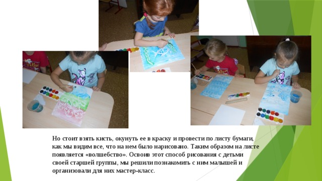 Но cтоит взять кисть, окунуть ее в краску и провести по листу бумаги, как мы видим все, что на нем было нарисовано. Таким образом на листе появляется «волшебство». Освоив этот способ рисования с детьми своей старшей группы, мы решили познакомить с ним малышей и организовали для них мастер-класс. 
