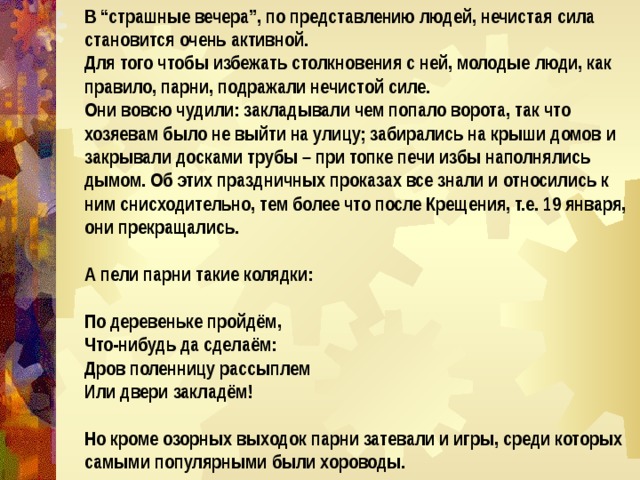 В “страшные вечера”, по представлению людей, нечистая сила становится очень активной. Для того чтобы избежать столкновения с ней, молодые люди, как правило, парни, подражали нечистой силе. Они вовсю чудили: закладывали чем попало ворота, так что хозяевам было не выйти на улицу; забирались на крыши домов и закрывали досками трубы – при топке печи избы наполнялись дымом. Об этих праздничных проказах все знали и относились к ним снисходительно, тем более что после Крещения, т.е. 19 января, они прекращались.  А пели парни такие колядки:  По деревеньке пройдём, Что-нибудь да сделаём: Дров поленницу рассыплем Или двери закладём!  Но кроме озорных выходок парни затевали и игры, среди которых самыми популярными были хороводы. 