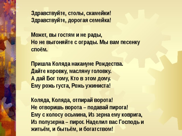 Здравствуйте, столы, скамейки! Здравствуйте, дорогая семейка!  Может, вы гостям и не рады, Но не выгоняйте с ограды. Мы вам песенку споём.  Пришла Коляда накануне Рождества. Дайте коровку, масляну головку. А дай Бог тому, Кто в этом дому. Ему рожь густа, Рожь ужиниста!  Коляда, Коляда, отпирай ворота! Не отворишь ворота – подавай пирога! Ему с колосу осьмина, Из зерна ему коврига, Из полузерна – пирог. Наделил вас Господь и житьём, и бытьём, и богатством! 