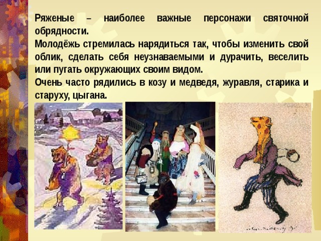 Ряженые – наиболее важные персонажи святочной обрядности. Молодёжь стремилась нарядиться так, чтобы изменить свой облик, сделать себя неузнаваемыми и дурачить, веселить или пугать окружающих своим видом. Очень часто рядились в козу и медведя, журавля, старика и старуху, цыгана. 
