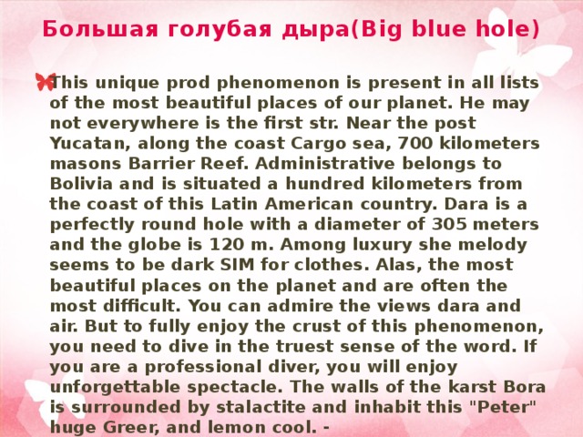 Большая голубая дыра(Big blue hole) This unique prod phenomenon is present in all lists of the most beautiful places of our planet. He may not everywhere is the first str. Near the post Yucatan, along the coast Cargo sea, 700 kilometers masons Barrier Reef. Administrative belongs to Bolivia and is situated a hundred kilometers from the coast of this Latin American country. Dara is a perfectly round hole with a diameter of 305 meters and the globe is 120 m. Among luxury she melody seems to be dark SIM for clothes. Alas, the most beautiful places on the planet and are often the most difficult. You can admire the views dara and air. But to fully enjoy the crust of this phenomenon, you need to dive in the truest sense of the word. If you are a professional diver, you will enjoy unforgettable spectacle. The walls of the karst Bora is surrounded by stalactite and inhabit this 