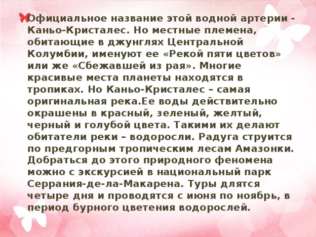 Официальное название этой водной артерии - Каньо-Кристалес. Но местные племена, обитающие в джунглях Центральной Колумбии, именуют ее «Рекой пяти цветов» или же «Сбежавшей из рая». Многие красивые места планеты находятся в тропиках. Но Каньо-Кристалес – самая оригинальная река.Ее воды действительно окрашены в красный, зеленый, желтый, черный и голубой цвета. Такими их делают обитатели реки – водоросли. Радуга струится по предгорным тропическим лесам Амазонки. Добраться до этого природного феномена можно с экскурсией в национальный парк Серрания-де-ла-Макарена. Туры длятся четыре дня и проводятся с июня по ноябрь, в период бурного цветения водорослей. 