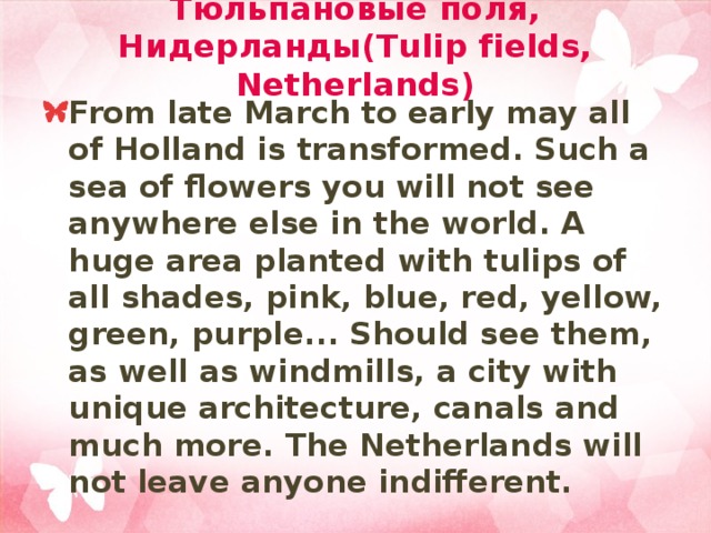 Тюльпановые поля, Нидерланды(Tulip fields, Netherlands) From late March to early may all of Holland is transformed. Such a sea of flowers you will not see anywhere else in the world. A huge area planted with tulips of all shades, pink, blue, red, yellow, green, purple... Should see them, as well as windmills, a city with unique architecture, canals and much more. The Netherlands will not leave anyone indifferent. 