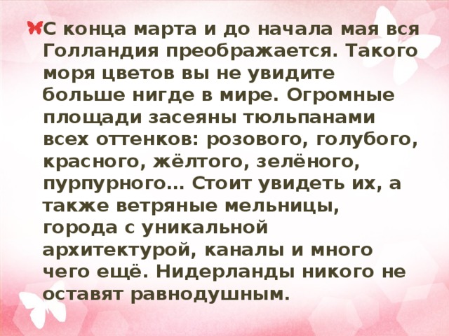 С конца марта и до начала мая вся Голландия преображается. Такого моря цветов вы не увидите больше нигде в мире. Огромные площади засеяны тюльпанами всех оттенков: розового, голубого, красного, жёлтого, зелёного, пурпурного… Стоит увидеть их, а также ветряные мельницы, города с уникальной архитектурой, каналы и много чего ещё. Нидерланды никого не оставят равнодушным. 
