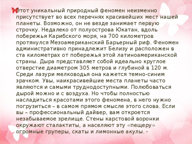 Этот уникальный природный феномен неизменно присутствует во всех перечнях красивейших мест нашей планеты. Возможно, он не везде занимает первую строчку. Недалеко от полуострова Юкатан, вдоль побережья Карибского моря, на 700 километров протянулся Мезоамериканский Барьерный риф. Феномен административно принадлежит Белизу и расположен в ста километрах от побережья этой латиноамериканской страны. Дыра представляет собой идеально круглое отверстие диаметром 305 метров и глубиной в 120 м. Среди лазури мелководья она кажется темно-синим зрачком. Увы, наикрасивейшие места планеты часто являются и самыми труднодоступными. Полюбоваться дырой можно и с воздуха. Но чтобы полностью насладиться красотами этого феномена, в него нужно погрузиться – в самом прямом смысле этого слова. Если вы – профессиональный дайвер, вам откроется незабываемое зрелище. Стены карстовой воронки окружают сталактиты, а населяют эту «пещеру» огромные груперы, скаты и лимонные акулы. - 