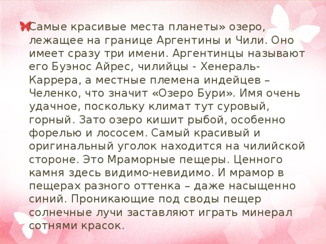 Самые красивые места планеты» озеро, лежащее на границе Аргентины и Чили. Оно имеет сразу три имени. Аргентинцы называют его Буэнос Айрес, чилийцы - Хенераль-Каррера, а местные племена индейцев – Челенко, что значит «Озеро Бури». Имя очень удачное, поскольку климат тут суровый, горный. Зато озеро кишит рыбой, особенно форелью и лососем. Самый красивый и оригинальный уголок находится на чилийской стороне. Это Мраморные пещеры. Ценного камня здесь видимо-невидимо. И мрамор в пещерах разного оттенка – даже насыщенно синий. Проникающие под своды пещер солнечные лучи заставляют играть минерал сотнями красок. 