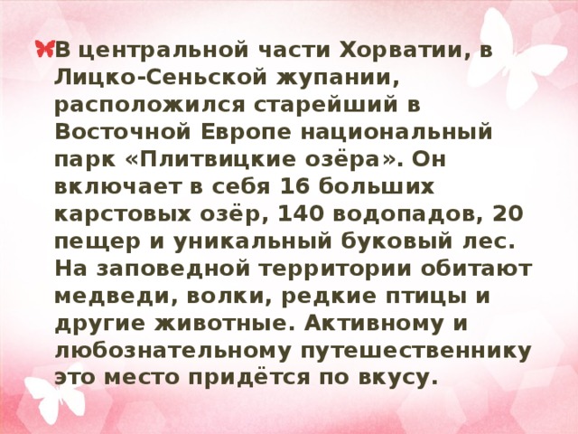 В центральной части Хорватии, в Лицко-Сеньской жупании, расположился старейший в Восточной Европе национальный парк «Плитвицкие озёра». Он включает в себя 16 больших карстовых озёр, 140 водопадов, 20 пещер и уникальный буковый лес. На заповедной территории обитают медведи, волки, редкие птицы и другие животные. Активному и любознательному путешественнику это место придётся по вкусу. 