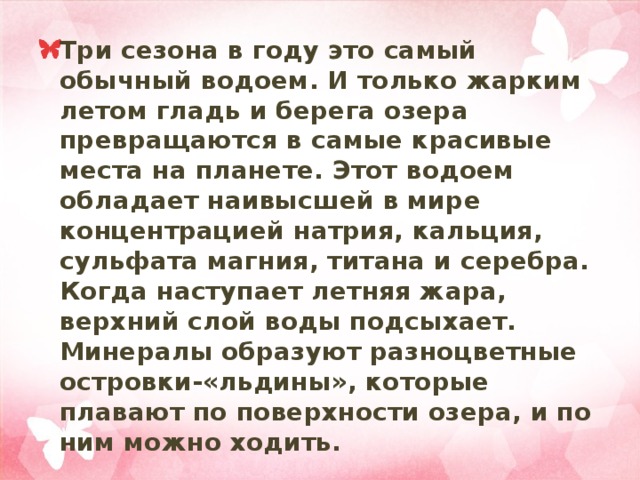 Три сезона в году это самый обычный водоем. И только жарким летом гладь и берега озера превращаются в самые красивые места на планете. Этот водоем обладает наивысшей в мире концентрацией натрия, кальция, сульфата магния, титана и серебра. Когда наступает летняя жара, верхний слой воды подсыхает. Минералы образуют разноцветные островки-«льдины», которые плавают по поверхности озера, и по ним можно ходить. 