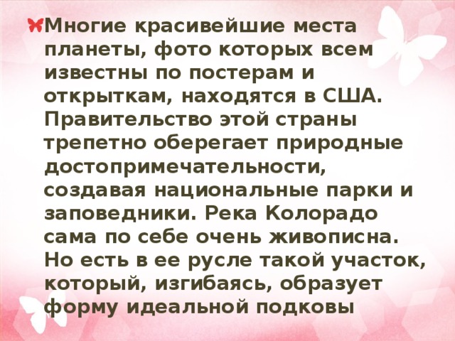 Многие красивейшие места планеты, фото которых всем известны по постерам и открыткам, находятся в США. Правительство этой страны трепетно оберегает природные достопримечательности, создавая национальные парки и заповедники. Река Колорадо сама по себе очень живописна. Но есть в ее русле такой участок, который, изгибаясь, образует форму идеальной подковы 