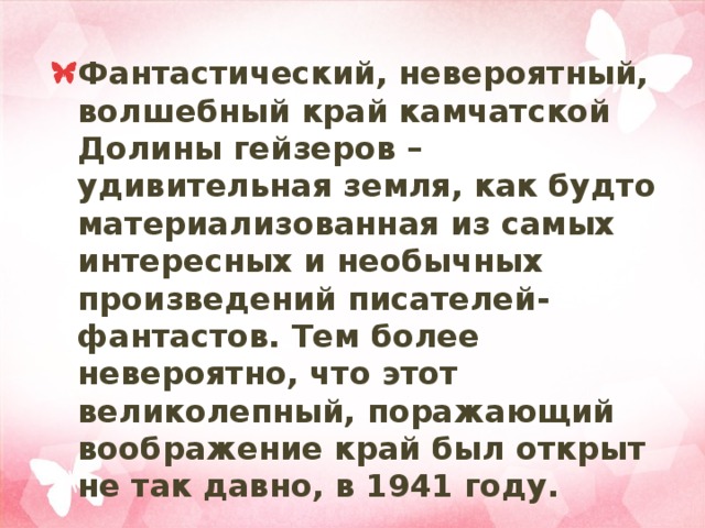 Фантастический, невероятный, волшебный край камчатской Долины гейзеров – удивительная земля, как будто материализованная из самых интересных и необычных произведений писателей-фантастов. Тем более невероятно, что этот великолепный, поражающий воображение край был открыт не так давно, в 1941 году. 