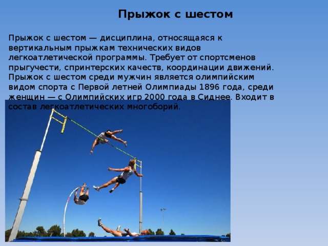 Прыжок с шестом Прыжок с шестом — дисциплина, относящаяся к вертикальным прыжкам технических видов легкоатлетической программы. Требует от спортсменов прыгучести, спринтерских качеств, координации движений. Прыжок с шестом среди мужчин является олимпийским видом спорта с Первой летней Олимпиады 1896 года, среди женщин — с Олимпийских игр 2000 года в Сиднее. Входит в состав легкоатлетических многоборий. 