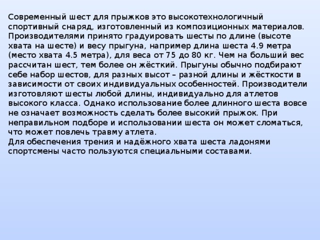 Современный шест для прыжков это высокотехнологичный спортивный снаряд, изготовленный из композиционных материалов. Производителями принято градуировать шесты по длине (высоте хвата на шесте) и весу прыгуна, например длина шеста 4.9 метра (место хвата 4.5 метра), для веса от 75 до 80 кг. Чем на больший вес рассчитан шест, тем более он жёсткий. Прыгуны обычно подбирают себе набор шестов, для разных высот – разной длины и жёсткости в зависимости от своих индивидуальных особенностей. Производители изготовляют шесты любой длины, индивидуально для атлетов высокого класса. Однако использование более длинного шеста вовсе не означает возможность сделать более высокий прыжок. При неправильном подборе и использовании шеста он может сломаться, что может повлечь травму атлета.  Для обеспечения трения и надёжного хвата шеста ладонями спортсмены часто пользуются специальными составами.    