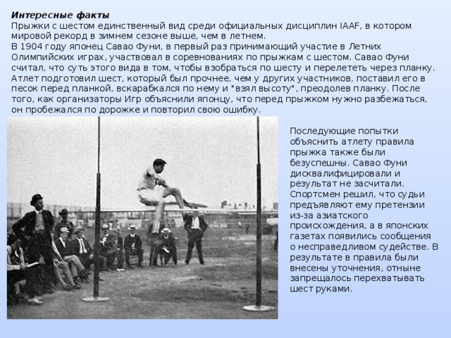 Интересные факты  Прыжки с шестом единственный вид среди официальных дисциплин IAAF, в котором мировой рекорд в зимнем сезоне выше, чем в летнем.  В 1904 году японец Савао Фуни, в первый раз принимающий участие в Летних Олимпийских играх, участвовал в соревнованиях по прыжкам с шестом. Савао Фуни считал, что суть этого вида в том, чтобы взобраться по шесту и перелететь через планку. Атлет подготовил шест, который был прочнее, чем у других участников, поставил его в песок перед планкой, вскарабкался по нему и 