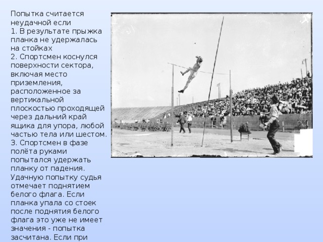 Попытка считается неудачной если  1. В результате прыжка планка не удержалась на стойках  2. Спортсмен коснулся поверхности сектора, включая место приземления, расположенное за вертикальной плоскостью проходящей через дальний край ящика для упора, любой частью тела или шестом.  3. Спортсмен в фазе полёта руками попытался удержать планку от падения.  Удачную попытку судья отмечает поднятием белого флага. Если планка упала со стоек после поднятия белого флага это уже не имеет значения - попытка засчитана. Если при выполнении попытки шест сломается спортсмен имеет право выполнить попытку заново. 