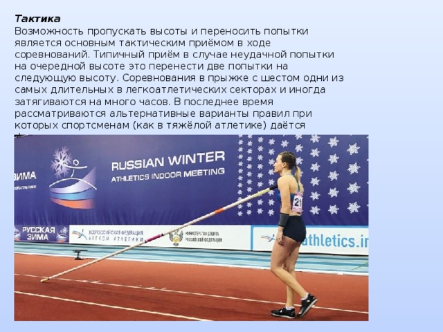 Тактика  Возможность пропускать высоты и переносить попытки является основным тактическим приёмом в ходе соревнований. Типичный приём в случае неудачной попытки на очередной высоте это перенести две попытки на следующую высоту. Соревнования в прыжке с шестом одни из самых длительных в легкоатлетических секторах и иногда затягиваются на много часов. В последнее время рассматриваются альтернативные варианты правил при которых спортсменам (как в тяжёлой атлетике) даётся фиксированное количество попыток на все соревнования.    